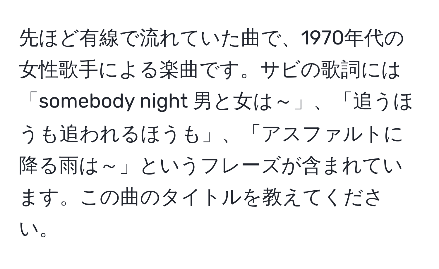 先ほど有線で流れていた曲で、1970年代の女性歌手による楽曲です。サビの歌詞には「somebody night 男と女は～」、「追うほうも追われるほうも」、「アスファルトに降る雨は～」というフレーズが含まれています。この曲のタイトルを教えてください。