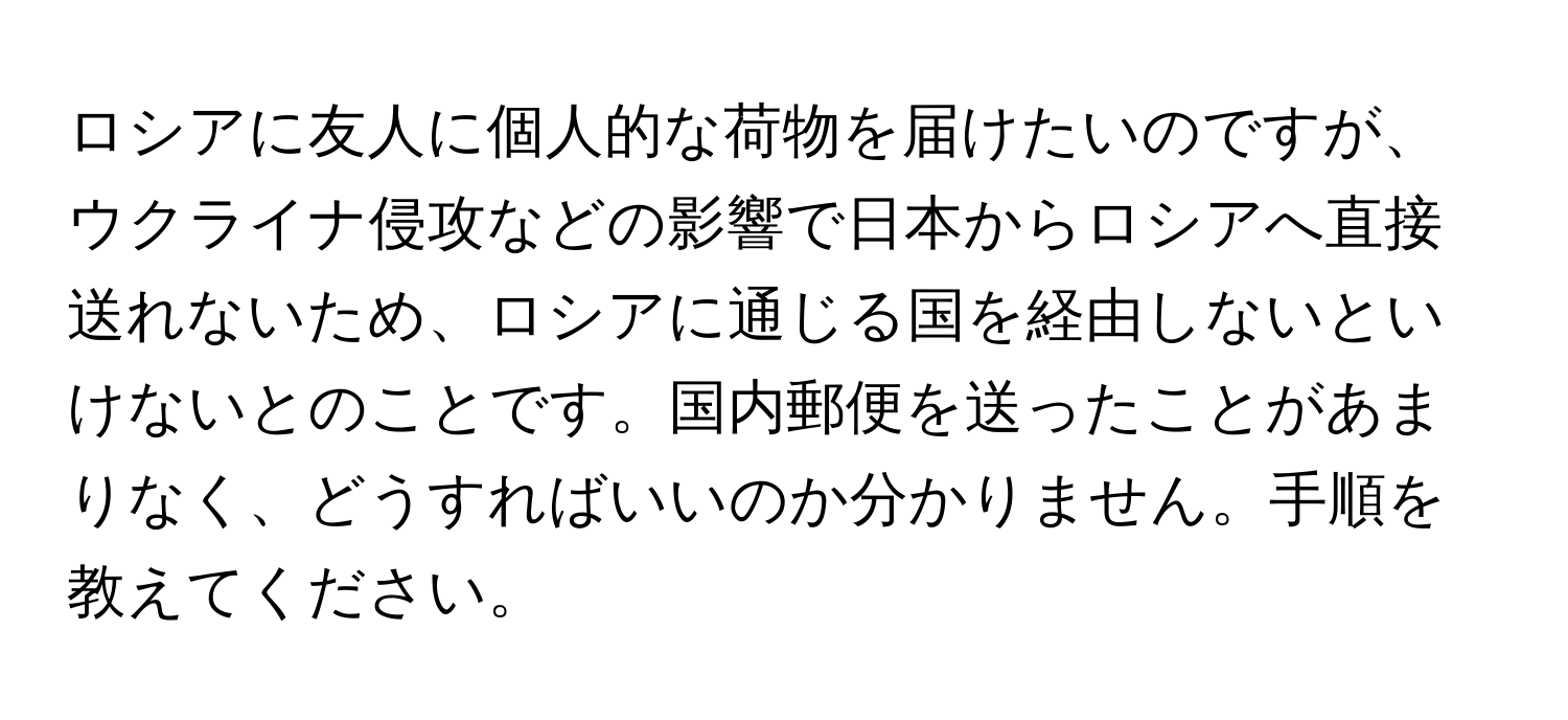 ロシアに友人に個人的な荷物を届けたいのですが、ウクライナ侵攻などの影響で日本からロシアへ直接送れないため、ロシアに通じる国を経由しないといけないとのことです。国内郵便を送ったことがあまりなく、どうすればいいのか分かりません。手順を教えてください。