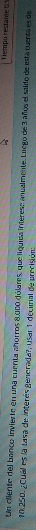 Tiempo restante 0:1 
Un cliente del banco invierte en una cuenta ahorros 8.000 dólares, que liquida interese anualmente. Luego de 3 años el saldo de esta cuenta es de
10.250. ¿Cuál es la tasa de interés generada?, usar 1 decimal de precisión: