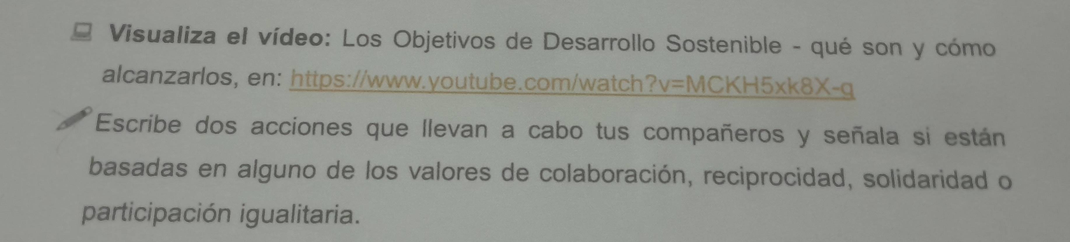 Visualiza el vídeo: Los Objetivos de Desarrollo Sostenible - qué son y cómo 
alcanzarlos, en: https://www.youtube.com/watch 7 v=MCKH5* k8X-q 
Escribe dos acciones que llevan a cabo tus compañeros y señala si están 
basadas en alguno de los valores de colaboración, reciprocidad, solidaridad o 
participación igualitaria.