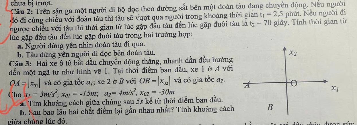 chưa bị trượt.
Câu 2: Trên sân ga một người đi bộ dọc theo đường sắt bên một đoàn tàu đang chuyển động. Nếu người
đó đi cùng chiều với đoàn tàu thì tàu sẽ vượt qua người trong khoảng thời gian t_1=2 ,5 phút. Nếu người đi
ngược chiều với tàu thì thời gian từ lúc gặp đầu tàu đến lúc gặp đuôi tàu là t_2=70 giây. Tính thời gian từ
lúc gặp đầu tàu đến lúc gặp đuôi tàu trong hai trường hợp:
a. Người đứng yên nhìn đoàn tàu đi qua.
b. Tàu đứng yên người đi dọc bên đoàn tàu. x_2
Câu 3: Hai xe ô tô bắt đầu chuyển động thẳng, nhanh dần đều hướng
đến một ngã tư như hình vẽ 1. Tại thời điểm ban đầu, xe 1 ở A với
OA=|x_01| và có gia tốc a,; xe 2 ở B với OB=|x_02| và có gia tốc a_2. 
A
0
Cho a_1=3m/s^2, x_01=-15m; a_2=4m/s^2, x_02=-30m x_1
a. Tìm khoảng cách giữa chúng sau 5s kể từ thời điểm ban đầu.
b. Sau bao lâu hai chất điểm lại gần nhau nhất? Tính khoảng cách
B
giữa chúng lúc đó.
được sức