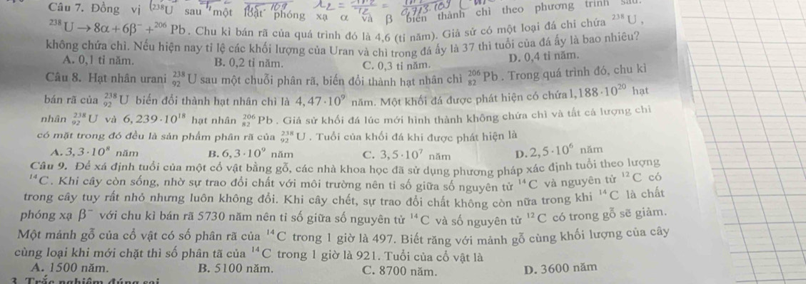 Đồng      một ' ậ t  phón xã α và β biển thành chì theo phương trình^(238)Uto 8alpha +6beta^-+^206Pb. Chu kì bán rã của quá trình đó là 4,6 (tỉ năm). Giả sử có một loại đá chỉ chứa 238 J ,
không chứa chì. Nếu hiện nay tỉ lệ các khối lượng của Uran và chì trong đá ấy là 37 thì tuổi của đá ấy là bao nhiêu?
A. 0,1 tỉ năm. B. 0,2 tỉ năm. C. 0,3 tỉ năm.
D. 0,4 tỉ năm.
Câu 8. Hạt nhân urani _(92)^(238)U sau một chuỗi phân rã, biến đổi thành hạt nhân chì _(82)^(206)Pb. Trong quá trình đó, chu kì
bán rã của _(92)^(238)U biển đổi thành hạt nhân chì là 4,47· 10^9 năm. Một khối đá được phát hiện có chứa 1,188· 10^(20) hạt
nhân _(92)^(238)U và 6,239· 10^(18) hạt nhân beginarrayr 206 82endarray Pb. Giả sử khối đá lúc mới hình thành không chứa chì và tất cả lượng chi
có mặt trong đó đều là sản phẩm phân rã của _(92)^(238)U. Tuổi của khối đá khi được phát hiện là
A. 3,3· 10^8 năm B. 6,3· 10^9 năm C. 3,5· 10^7 năm D. 2,5· 10^6 năm
Câu 9. Để xá định tuổi của một cổ vật bằng gỗ, các nhà khoa học đã sử dụng phương pháp xác định tuổi theo lượng^(14)C. Khi cây còn sống, nhờ sự trao đổi chất với môi trường nên tỉ số giữa số nguyên tử ^14C và nguyên tử ^12C có
trong cây tuy rất nhỏ nhưng luôn không đổi. Khi cây chết, sự trao đổi chất không còn nữa trong khi^(14)C là chất
phóng xạ beta^- với chu kì bán rã 5730 năm nên tỉ số giữa số nguyên tử ^14C và số nguyên tử ^12C có trong gỗ sẽ giảm.
Một mánh gỗ của cổ vật có số phân rã của^(14)C trong 1 giờ là 497. Biết răng với mảnh gỗ cùng khối lượng của cây
cùng loại khi mới chặt thì số phân tã của^(14)C trong 1 giờ là 921. Tuổi của cổ vật là
A. 1500 năm. B. 5100 năm. C. 8700 năm. D. 3600 năm