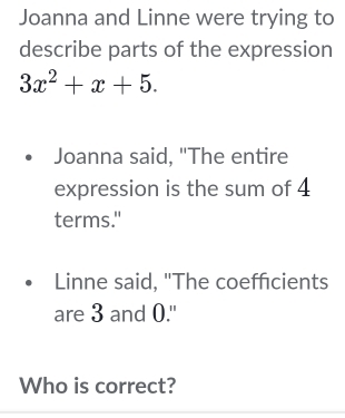 Joanna and Linne were trying to 
describe parts of the expression
3x^2+x+5. 
Joanna said, "The entire 
expression is the sum of 4
terms." 
Linne said, "The coefficients 
are 3 and 0." 
Who is correct?