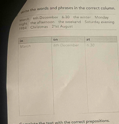 Write the words and phrases in the correct column. 
March 6th December 6.30 the winter Monday 
night the afternoon the weekend Saturday evening 
1984 Christmas 21st August 
lnte the text with the correct prepositions.