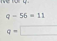 Ve for y
q-56=11
q=□