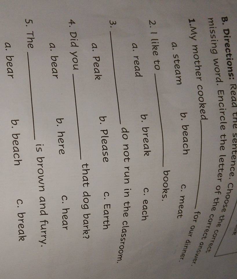 Directions: Read the sentence. Choose the correct
missing word. Encircle the letter of the correct answer.
1.My mother cooked
for our dinner
b. beach c. meat
a. steam
_books.
2. I like to
b. break c. each
a. read
_do not run in the classroom.
3.
b. Please c. Earth
a. Peak
_
that dog bark?
4. Did you
a. bear b. here
c. hear
is brown and furry.
5. The
_
a. bear b. beach
c. break