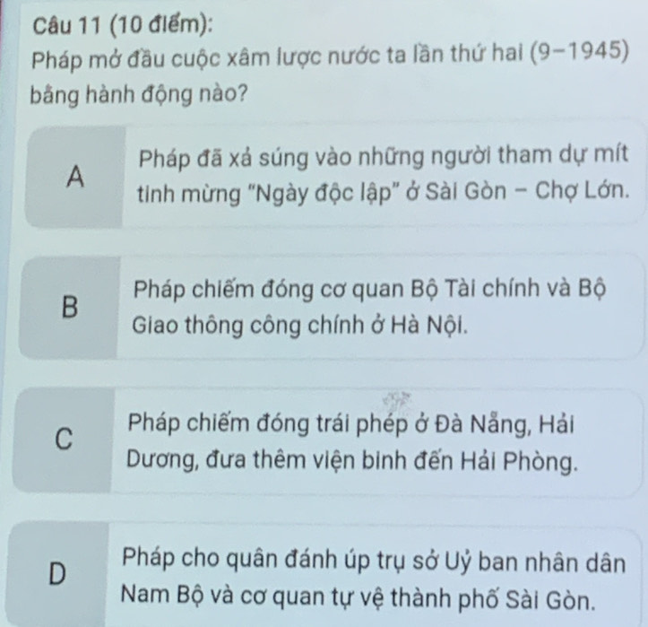 Pháp mở đầu cuộc xâm lược nước ta lần thứ hai (9-1945)
bằng hành động nào?
A Pháp đã xá súng vào những người tham dự mít
tinh mừng "Ngày độc lập" ở Sài Gòn - Chợ Lớn.
B Pháp chiếm đóng cơ quan Bộ Tài chính và Bộ
Giao thông công chính ở Hà Nội.
C Pháp chiếm đóng trái phép ở Đà Nẵng, Hải
Dương, đưa thêm viện binh đến Hải Phòng.
D Pháp cho quân đánh úp trụ sở Uỷ ban nhân dân
Nam Bộ và cơ quan tự vệ thành phố Sài Gòn.