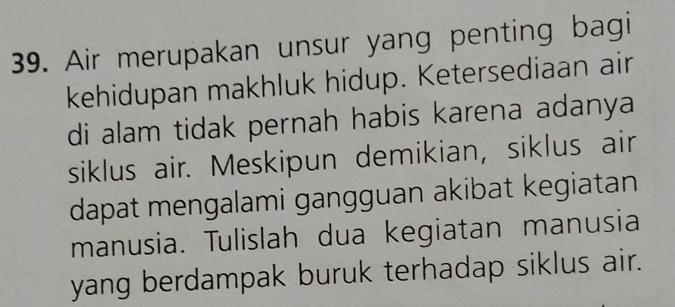 Air merupakan unsur yang penting bagi 
kehidupan makhluk hidup. Ketersediaan air 
di alam tidak pernah habis karena adanya 
siklus air. Meskipun demikian, siklus air 
dapat mengalami gangguan akibat kegiatan 
manusia. Tulislah dua kegiatan manusia 
yang berdampak buruk terhadap siklus air.