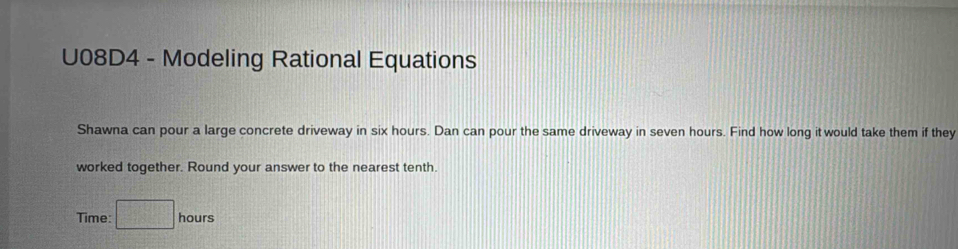 U08D4 - Modeling Rational Equations 
Shawna can pour a large concrete driveway in six hours. Dan can pour the same driveway in seven hours. Find how long it would take them if they 
worked together. Round your answer to the nearest tenth. 
Time: □ hours