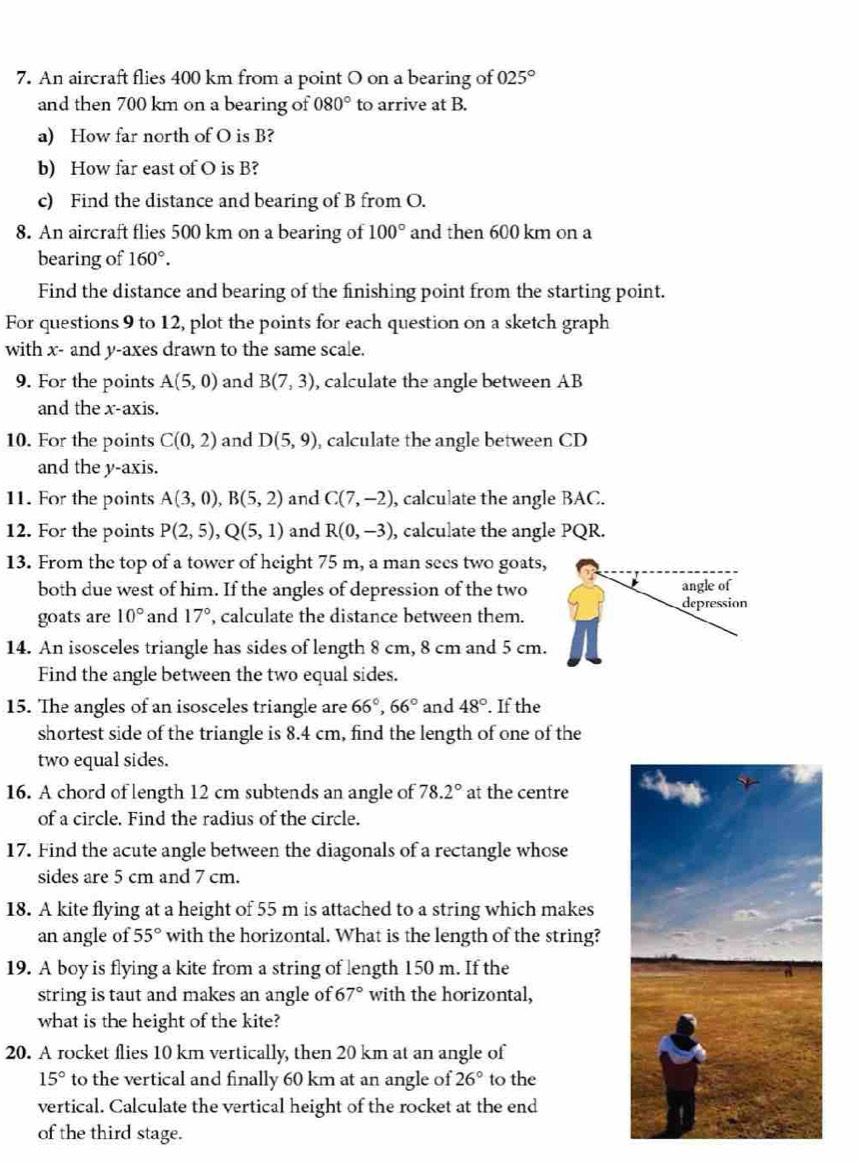 An aircraft flies 400 km from a point O on a bearing of 025°
and then 700 km on a bearing of 080° to arrive at B.
a) How far north of O is B?
b) How far east of O is B?
c) Find the distance and bearing of B from O.
8. An aircraft flies 500 km on a bearing of 100° and then 600 km on a
bearing of 160°.
Find the distance and bearing of the finishing point from the starting point.
For questions 9 to 12, plot the points for each question on a sketch graph
with x- and y-axes drawn to the same scale.
9. For the points A(5,0) and B(7,3) , calculate the angle between AB
and the x-axis.
10. For the points C(0,2) and D(5,9) , calculate the angle between CD
and the y-axis.
11. For the points A(3,0),B(5,2) and C(7,-2) , calculate the angle BAC.
12. For the points P(2,5),Q(5,1) and R(0,-3) , calculate the angle PQR.
13. From the top of a tower of height 75 m, a man sees two goats,
both due west of him. If the angles of depression of the two angle of
depression
goats are 10° and 17° , calculate the distance between them.
14. An isosceles triangle has sides of length 8 cm, 8 cm and 5 cm.
Find the angle between the two equal sides.
15. The angles of an isosceles triangle are 66°,66° and 48°. If the
shortest side of the triangle is 8.4 cm, find the length of one of the
two equal sides.
16. A chord of length 12 cm subtends an angle of 78.2° at the centre
of a circle. Find the radius of the circle.
17. Find the acute angle between the diagonals of a rectangle whose
sides are 5 cm and 7 cm.
18. A kite flying at a height of 55 m is attached to a string which makes
an angle of 55° with the horizontal. What is the length of the string?
19. A boy is flying a kite from a string of length 150 m. If the
string is taut and makes an angle of 67° with the horizontal,
what is the height of the kite?
20. A rocket flies 10 km vertically, then 20 km at an angle of
15° to the vertical and finally 60 km at an angle of 26° to the
vertical. Calculate the vertical height of the rocket at the end
of the third stage.