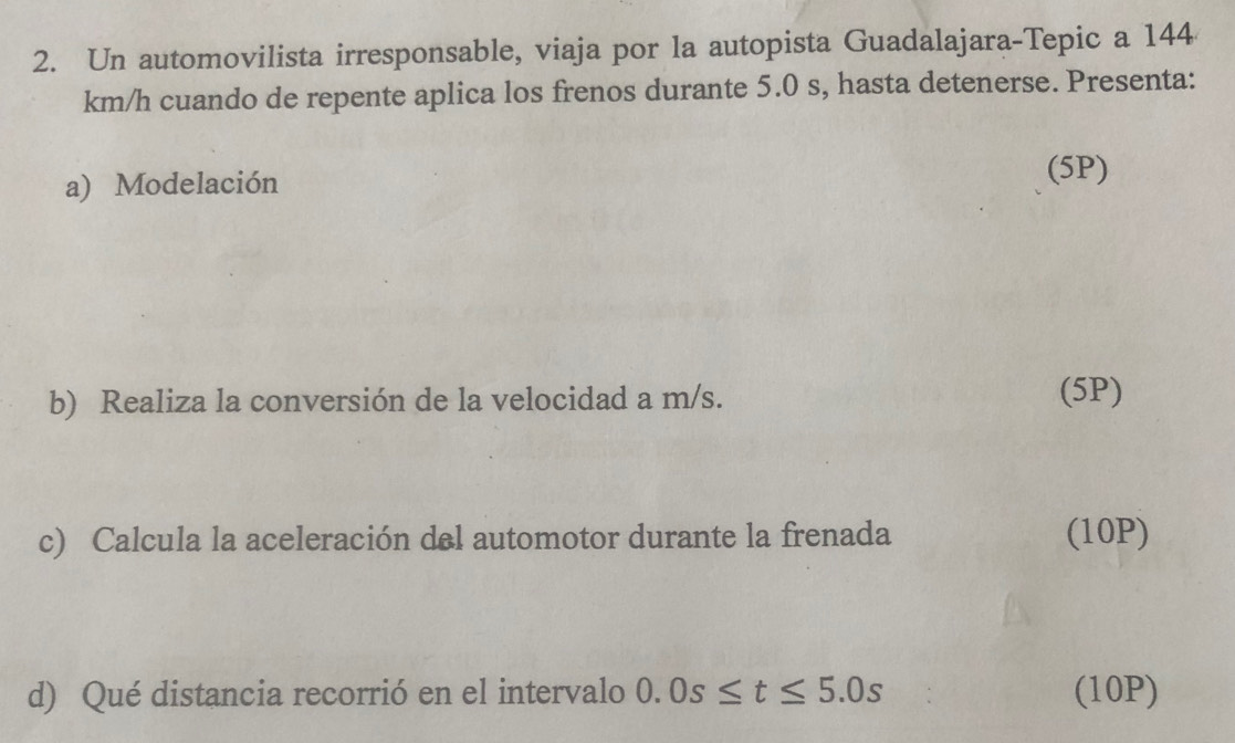 Un automovilista irresponsable, viaja por la autopista Guadalajara-Tepic a 144
km/h cuando de repente aplica los frenos durante 5.0 s, hasta detenerse. Presenta: 
a) Modelación 
(5P) 
b) Realiza la conversión de la velocidad a m/s. (5P) 
c) Calcula la aceleración del automotor durante la frenada (10P) 
d) Qué distancia recorrió en el intervalo 0.0s≤ t≤ 5.0s (10P)