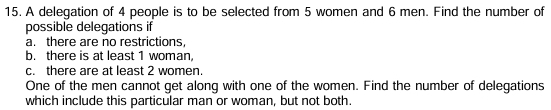 A delegation of 4 people is to be selected from 5 women and 6 men. Find the number of 
possible delegations if 
a. there are no restrictions 
b. there is at least 1 woman, 
c. there are at least 2 women. 
One of the men cannot get along with one of the women. Find the number of delegations 
which include this particular man or woman, but not both.