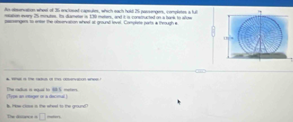 An obzservattion wheel of 35 enclosed capsules, which each hold 25 passengers, completes a full 
rotation every 25 minutes. Its diameter is 139 meters, and it is constructed on a bank to allow 
passengers to enter the observation wheel at ground level. Complete parts a through e 
4. Wha is the radus of this observation wheer? 
The radius is equal to 69.5 meters. 
(Type an integer or a decimal) 
b. How clase is the wheel to the ground? 
The distance is □ meters.
