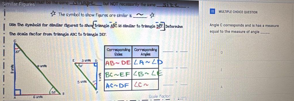 Similar Figures must be the same _but NOT necessarily the same_
.
MULTIPLE CHOICE QUESTION
The symbol to show figures are similar is_
Use the symbols for similar figures to show triangle overline ABC is similar to triangle D Determine Angle C corresponds and is has a measure
the scale factor from triangle ABC to triangle DEF.
equal to the measure of angle_
Corresponding Corresponding _._
Sides Angles
D
__
E
_
_
_#
A
Scale Factor_