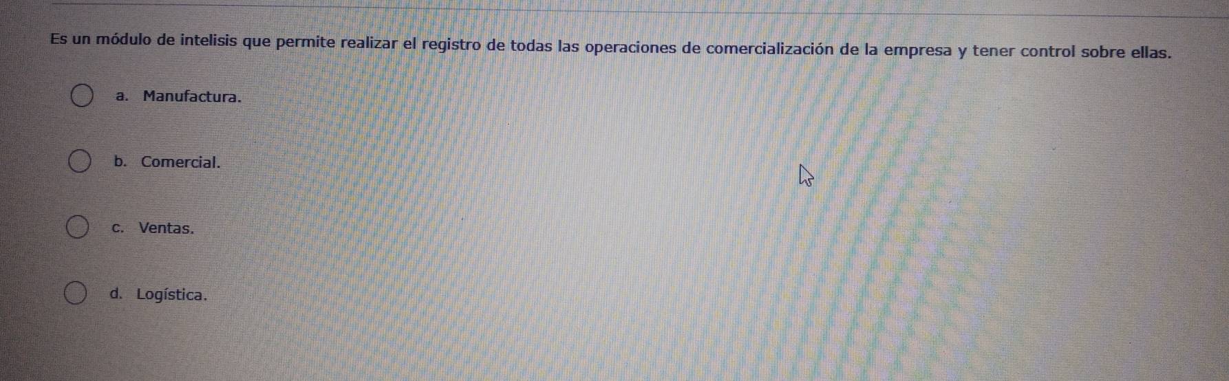 Es un módulo de intelisis que permite realizar el registro de todas las operaciones de comercialización de la empresa y tener control sobre ellas.
a. Manufactura.
b. Comercial.
c. Ventas.
d. Logística.