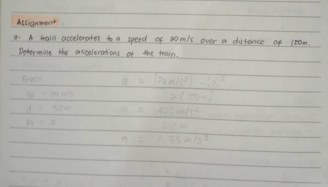 Assignment 
2. A train accelerates to a speed of s0m/s over a distance of 15om. 
Determine the accelerations of the train. 
Given
a=(20m/s^2)-(0)^2
V_f=20m/s
2(150m)
d=150m
a=400m/s^2
v_y=0
300m
9=133m/s^2