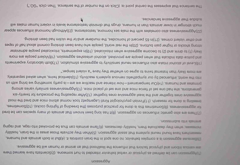 Aggression
(1)Aggression can be defined as physical or verbal behavior intended to hurt someone. (2)Scientists have learned there
are various inborn and physical factors that influence the likelihood that an animal or human will be aggressive.
3)Bacause aggression is a complex behavior, no one spot in the brain controls it. (4)But in both animals and humans,
remearchers have found neural systems that assist aggression. (5)When they activate those areas in the brain, hostility
incresses; when they deactivate them, hostility decreases. (6)Tame animals can thus be provoked into rage, and raging
animals into submission.
(7)There are also genetic influences on aggression. (8)It has long been known that animals of many species can be bred
for aggressiveness. (9)Sometimes this is done for practical purposes (the breeding of fighting cocks). (10)Sometimes,
breeding is done for research. (11)Finnish psychologist Kirsti Lagerspetz took normal albino mice and bred the most
aggressive ones together and the least aggressive ones together. (12)After repeating the procedure for twenty-six
generations, she had one set of fierce mice and one set of placid mice. (13)Aggressiveness similarly varies among
primates and humans. (14)Our temperament—how intense and reactive we are—is partly something we bring with us
into the world, influenced by our sympathetic nervous system's reactivity. (15)Identical twins, when asked separately,
are more likely than fraternal twins to agree on whether they have “a violent temper.”
(16)Level of alcohol intake also influences neural sensitivity to aggressive stimulation. (17)Both laboratory experiments
and police data indicate that when people are provoked, alcohol unleashes aggression. (18)Violent people are more
likely (1) to drink and (2) to become aggressive when intoxicated. (19)In experiments, intoxicated people administer
strong shocks or higher pain buttons. (20)In the real world, people who have been drinking commit about half of rapes
and other violent crimes. (21)In 65 percent of homicides, the murderer and/or the victim had been drinking.
(22)Aggressiveness also correlates with the male sex hormone, testosterone. (23)Although hormonal influences appear
much stronger in lower animals than in humans, drugs that diminish testosterone levels in violent human males will
subdue their aggressive tendencies.
The sentence that expresses the central point is: (Click on the number of the sentence. Then click “GO.”)