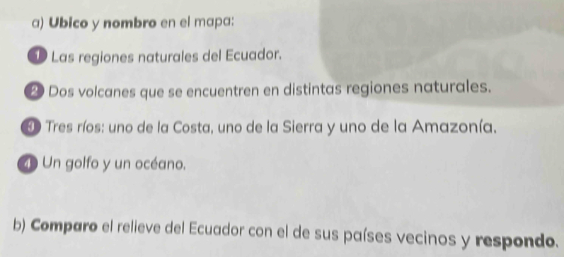 Ubico y nombro en el mapa: 
1 Las regiones naturales del Ecuador. 
2 Dos volcanes que se encuentren en distintas regiones naturales. 
D Tres ríos: uno de la Costa, uno de la Sierra y uno de la Amazonía. 
4 Un golfo y un océano. 
b) Comparo el relieve del Ecuador con el de sus países vecinos y respondo.