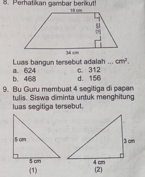 Perhatikan gambar berikut!
Luas bangun tersebut adalah _ cm^2.
a. 624 c. 312
b. 468 d. 156
9. Bu Guru membuat 4 segitiga di papan
tulis. Siswa diminta untuk menghitung
luas segitiga tersebut.
(1) (2)