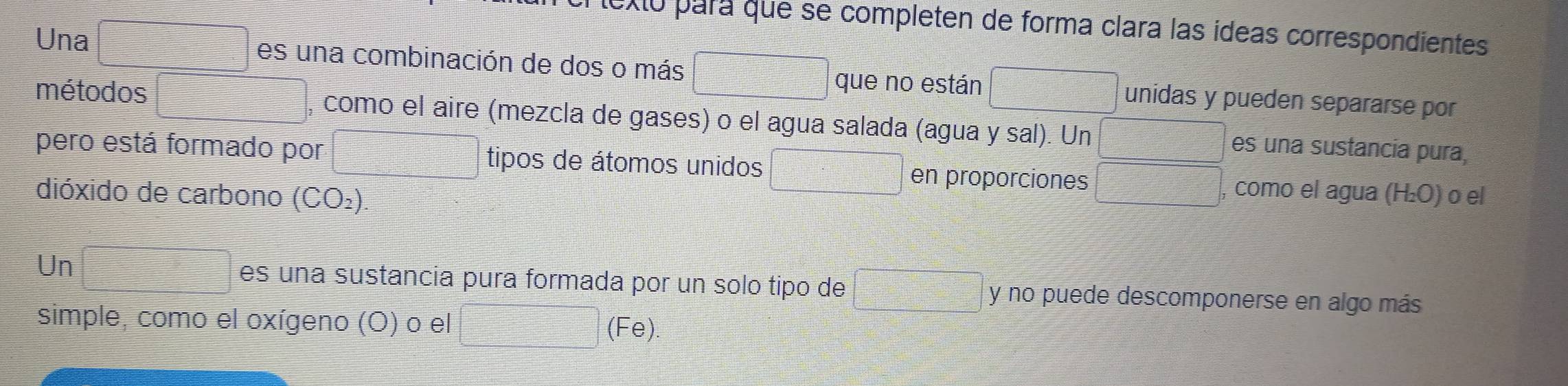 Xo para que se completen de forma clara las ídeas correspondientes
□^(□)
Una es una combinación de dos o más unidas y pueden separarse por 
que no están 
métodos , como el aire (mezcla de gases) o el agua salada (agua y sal). Un es una sustancia pura, 
pero está formado por tipos de átomos unidos en proporciones como el agua (H₂O) o el 
dióxido de carbono (CO_2)
Un □ es una sustancia pura formada por un solo tipo de □ y no puede descomponerse en algo más 
simple, como el oxígeno (O) o el (Fe).