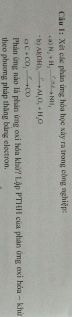 Xét các phản ứng hóa học xảy ra trong công nghiệp: 
、a) N_2+H_2xrightarrow e°.x.rho NH_3
b) Al(OH)_3xrightarrow I^2Al_2O_3+H_2O
c) C+CO_2to CO
Phản ứng nào là phản ứng oxi hóa khử? Lập PTHH của phản ứng oxi hóa - khử 
theo phương pháp thăng bằng electron.