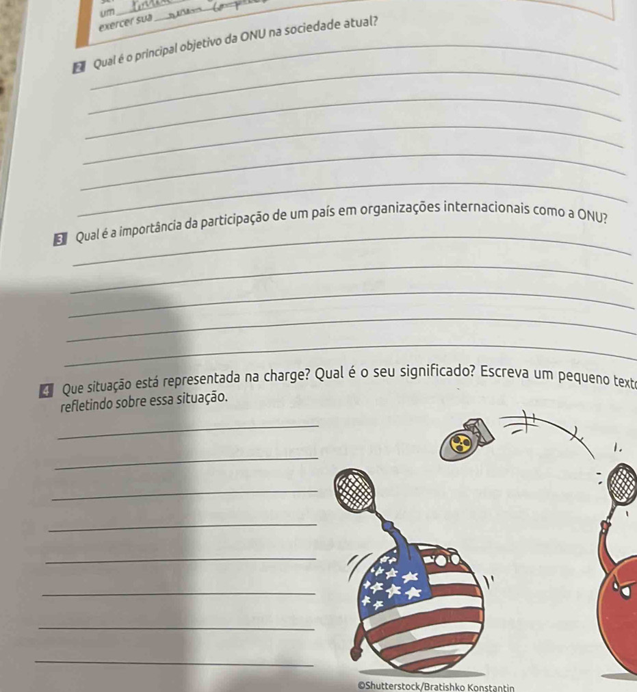 exercer sua um_ 
_ 
Qual é o principal objetivo da ONU na sociedade atual? 
_ 
_ 
_ 
_ 
_ 
_ 
E Qual é a importância da participação de um país em organizações internacionais como a ONU? 
_ 
_ 
_ 
_ 
Que situação está representada na charge? Qual é o seu significado? Escreva um pequeno text 
refletindo sobre essa situação. 
_ 
_ 
1. 
_ 
_ 
_ 
_ 
_ 
_ 
©Shutterstock/Bratishko Konstantin