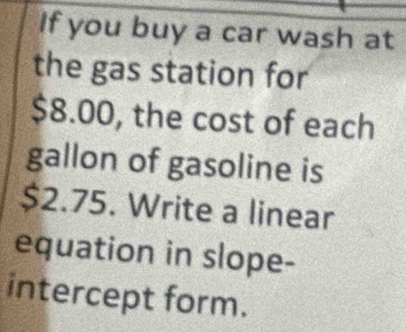 If you buy a car wash at 
the gas station for
$8.00, the cost of each 
gallon of gasoline is
$2.75. Write a linear 
equation in slope- 
intercept form.