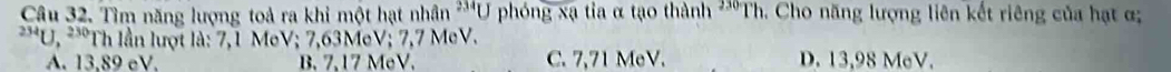 Tìm năng lượng toả ra khi một hạt n U phóng xạ tia α tạo thành 'Th. Cho năng lượng liên kết riêng của hạt α han^(234)(
^234U,^230 Th lần lượt là: 7,1 MeV; 7,63MeV; 7,7 MeV.
A. 13,89 cV. B. 7,17 MeV. C. 7,71 MeV. D. 13,98 MeV.