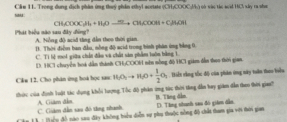 Trong dung dịch phân ứng thuý phân ethyl acetate (CH_3COOC_2H_3) có xúc tác acid HCl xây ra như
sau:
CH_3COOC_2H_3+H_2Oxrightarrow H_2CH_3COOH+C_2H_3OH
Phát biểu nào sau đây đảng?
A. Nỗng độ acid tăng dẫn theo thời gian.
B. Thời điểm ban đầu, nồng độ acid trong bình phân ứng bằng 0.
C. Ti lệ mol giữa chất đầu và chất sản phẩm luôn bằng 1.
D. HC1 chuyển hoá dẫn thành CH₃COOH nên nồng độ HC1 giám dẫn theo thời gian.
Cầu 12, Cho phân ứng hoá học sau: H_2O_2to H_2O+ 1/2 O_2. Biết rằng tốc độ của phân ứng này tuân theo biểu
thức của định luật tác dụng khổi lượng.Tốc độ phân ứng từc thời tăng dẫn hay giám dẫn theo thời gian?
A. Giám đân. B. Ting dẫn.
C. Giám dẫn sau đó tăng nhanh. D. Tăng nhanh sau đó giám dẫn,
* 11 : Điệu đồ nào sau đây không biểu diễn sự phụ thuộc nằng độ chất tham gia với thời gian