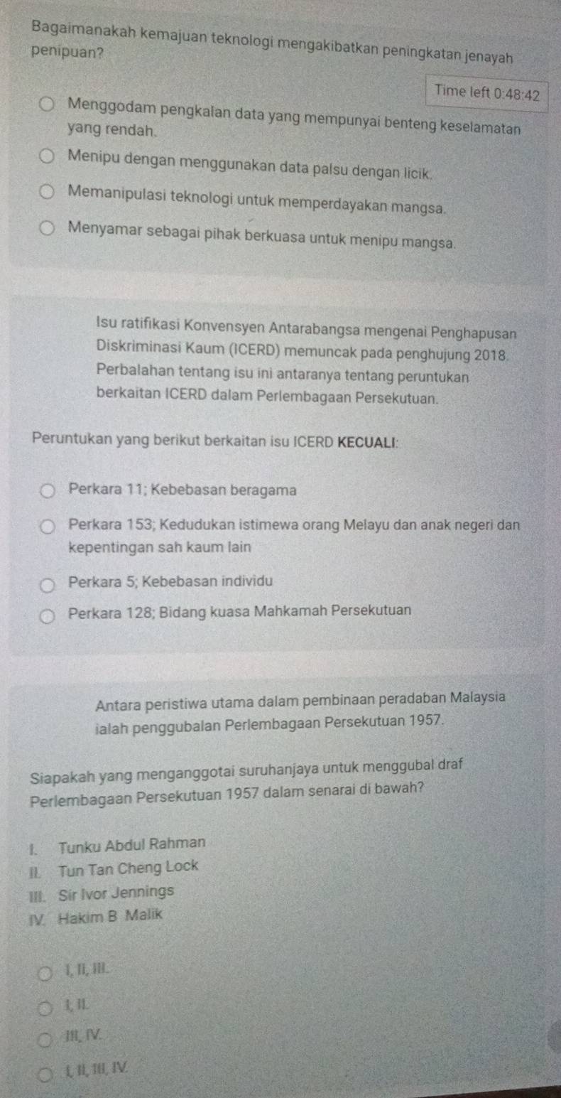 Bagaimanakah kemajuan teknologi mengakibatkan peningkatan jenayah
penipuan?
Time left :48:42
Menggodam pengkaian data yang mempunyai benteng keselamatan
yang rendah.
Menipu dengan menggunakan data palsu dengan licik.
Memanipulasi teknologi untuk memperdayakan mangsa.
Menyamar sebagai pihak berkuasa untuk menipu mangsa.
Isu ratifikasi Konvensyen Antarabangsa mengenai Penghapusan
Diskriminasi Kaum (ICERD) memuncak pada penghujung 2018.
Perbalahan tentang isu ini antaranya tentang peruntukan
berkaitan ICERD dalam Perlembagaan Persekutuan.
Peruntukan yang berikut berkaitan isu ICERD KECUALI:
Perkara 11; Kebebasan beragama
Perkara 153; Kedudukan istimewa orang Melayu dan anak negeri dan
kepentingan sah kaum lain
Perkara 5; Kebebasan individu
Perkara 128; Bidang kuasa Mahkamah Persekutuan
Antara peristiwa utama dalam pembinaan peradaban Malaysia
ialah penggubalan Perlembagaan Persekutuan 1957.
Siapakah yang menganggotai suruhanjaya untuk menggubal draf
Perlembagaan Persekutuan 1957 dalam senarai di bawah?
I. Tunku Abdul Rahman
II Tun Tan Cheng Lock
III. Sir Ivor Jennings
IV Hakim B Malik
1, I, II.
1, 1L
III, IV.
, II, III, IV.