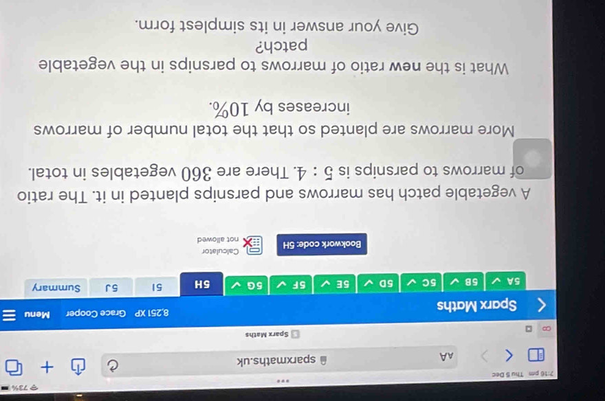 73% 
7:16 pm Thu 5 Dec 
AA sparxmaths.uk + 
Sparx Maths 
Sparx Maths 8,251 XP Grace Cooper Menu 
5A 5B 5C 5D 5E 5F 5G 5H 51 5J Summary 
Calculator 
Bookwork code: 5H not allowed 
A vegetable patch has marrows and parsnips planted in it. The ratio 
of marrows to parsnips is 5:4. There are 360 vegetables in total. 
More marrows are planted so that the total number of marrows 
increases by 10%. 
What is the new ratio of marrows to parsnips in the vegetable 
patch? 
Give your answer in its simplest form.