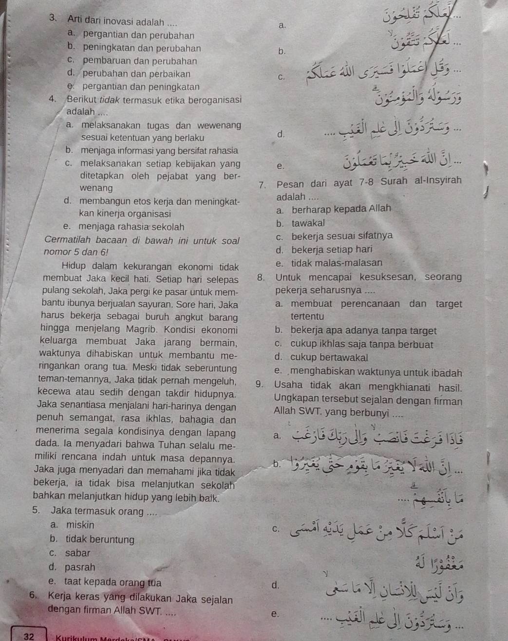 Arti dari inovasi adalah ....
a.
SIE SL
a. pergantian dan perubahan
b. peningkatan dan perubahan b.
c. pembaruan dan perubahan
d. perubahan dan perbaikan
C. Kiae dl 6 7n hej6, ...
pergantian dan peningkatan
4. Berikut tidak termasuk etika beroganisasi
adalah ....
a. melaksanakan tugas dan wewenang        ...
sesuai ketentuan yang berlaku
d.
b. menjaga informasi yang bersifat rahasia
c. melaksanakan setiap kebijakan yang e. S  las 3 ...
ditetapkan oleh pejabat yang ber-
wenang 7. Pesan dari ayat 7-8 Surah al-Insyirah
d. membangun etos kerja dan meningkat- adalah ....
kan kinerja organisasi a. berharap kepada Allah
e. menjaga rahasia sekolah b. tawakal
Cermatilah bacaan di bawah ini untuk soal c. bekerja sesuai sifatnya
nomor 5 dan 6! d. bekerja setiap hari
Hidup dalam kekurangan ekonomi tidak e. tidak malas-malasan
membuat Jaka kecil hati. Setiap hari selepas 8. Untuk mencapai kesuksesan, seorang
pulang sekolah, Jaka pergi ke pasar untuk mem- pekerja seharusnya ....
bantu ibunya berjualan sayuran. Sore hari, Jaka a. membuat perencanaan dan target
harus bekerja sebagai buruh angkut barang tertentu
hingga menjelang Magrib. Kondisi ekonomi b. bekerja apa adanya tanpa target
keluarga membuat Jaka jarang bermain, c. cukup ikhlas saja tanpa berbuat
waktunya dihabiskan untuk membantu me- d. cukup bertawakal
ringankan orang tua. Meski tidak seberuntung e. menghabiskan waktunya untuk ibadah
teman-temannya, Jaka tidak pernah mengeluh, 9. Usaha tidak akan mengkhianati hasil.
kecewa atau sedih dengan takdir hidupnya. Ungkapan tersebut sejalan dengan firman
Jaka senantiasa menjalani hari-harinya dengan Allah SWT, yang berbunyi ....
penuh semangat, rasa ikhlas, bahagia dan
menerima segala kondisinya dengan lapang a.
dada. Ia menyadari bahwa Tuhan selalu me-
miliki rencana indah untuk masa depannya. b.
Jaka juga menyadari dan memahami jika tidak
bekerja, ia tidak bisa melanjutkan sekolah
bahkan melanjutkan hidup yang lebih baik.
5. Jaka termasuk orang ....
a. miskin
b. tidak beruntung
c. sabar
d. pasrah
e. taat kepada orang tua d.
6. Kerja keras yang dilakukan Jaka sejalan
dengan firman Allah SWT. .... e.
32  K  urikulu