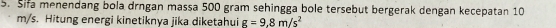 Sifa menendang bola drngan massa 500 gram sehingga bole tersebut bergerak dengan kecepatan 10
m/s. Hitung energi kinetiknya jika diketahui g=9.8m/s^2