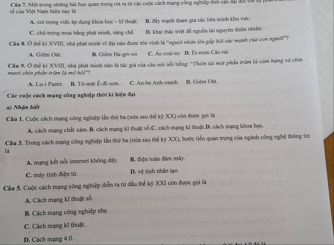 Một trong những bài học quan trọng rút ra từ các cuộc cách mạng công nghiệp thời cận đại đối với sự pha
tế của Việt Nam hiện nay là
A. coi trọng việc áp dụng khoa học - kĩ thuật. B. đẩy mạnh tham gia các liên minh khu vực.
C. chú trọng mua bằng phát minh, sáng chế. D. khai thác triệt để nguồn tài nguyên thiên nhiên.
Câu 8. Ở thế kỉ XVIII, nhà phát minh vĩ đại nào được tôn vinh là “người nhân lên gắp bội sức mạnh của con người”?
A. Giêm Oát. B. Giêm Ha-gri-vơ. C. Ác-crai-tơ. D. Ét-mơn Các-rai.
Câu 9. Ở thế kỉ XVIII, nhà phát minh nào là tác giả của câu nói nổi tiếng: “Thiên tài một phần trăm là cảm hứng và chín
mươi chín phần trăm là mồ hồi'?
A. Lu-i Pastσ. B. Tô-mát Ê-đi-xơn. C. An-be Anh-xtanh. D. Giêm Oát.
Các cuộc cách mạng công nghiệp thời kì hiện đại
a) Nhận biết
Câu 1. Cuộc cách mạng công nghiệp lần thứ ba (nửa sau thế kỷ XX) còn được gọi là
A. cách mạng chất xám.B. cách mạng kĩ thuật số.C. cách mạng kĩ thuật.D. cách mạng khoa học.
Câu 3. Trong cách mạng công nghiệp lần thứ ba (nửa sau thế kỷ XX), bước tiến quan trọng của ngành công nghệ thông tin
là
A. mạng kết nối internet không dây. B. điện toán đám mây.
C. máy tính điện tử. D. vệ tinh nhân tạo.
Câu 5. Cuộc cách mạng công nghiệp diễn ra từ đầu thế kỷ XXI còn được gọi là
A. Cách mạng kĩ thuật số.
B. Cách mạng công nghiệp nhẹ.
C. Cách mạng kĩ thuật.
D. Cách mạng 4.0.