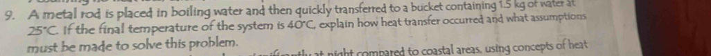 A metal rod is placed; in boiling water and then quickly transferred to a bucket containing 1.5 kg of water at
25°C If the final temperature of the system is 40°C explain how heat transfer occurred; and what assumptions 
must be made to solve this problem. 
ight compared to coastal areas, using concepts of heat