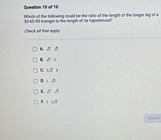 Which of the following could be the ratio of the length of the longer leg of a
30 - 60 - 90 triangle to the length of its hypotenuse?
Check all that apply.
A. sqrt(3)sqrt(3)
B. sqrt(3):2
C. 3sqrt(3)6
D. 1sqrt(3)
E sqrt(2)sqrt(3)
F 3.2sqrt(3)
GLSMIT