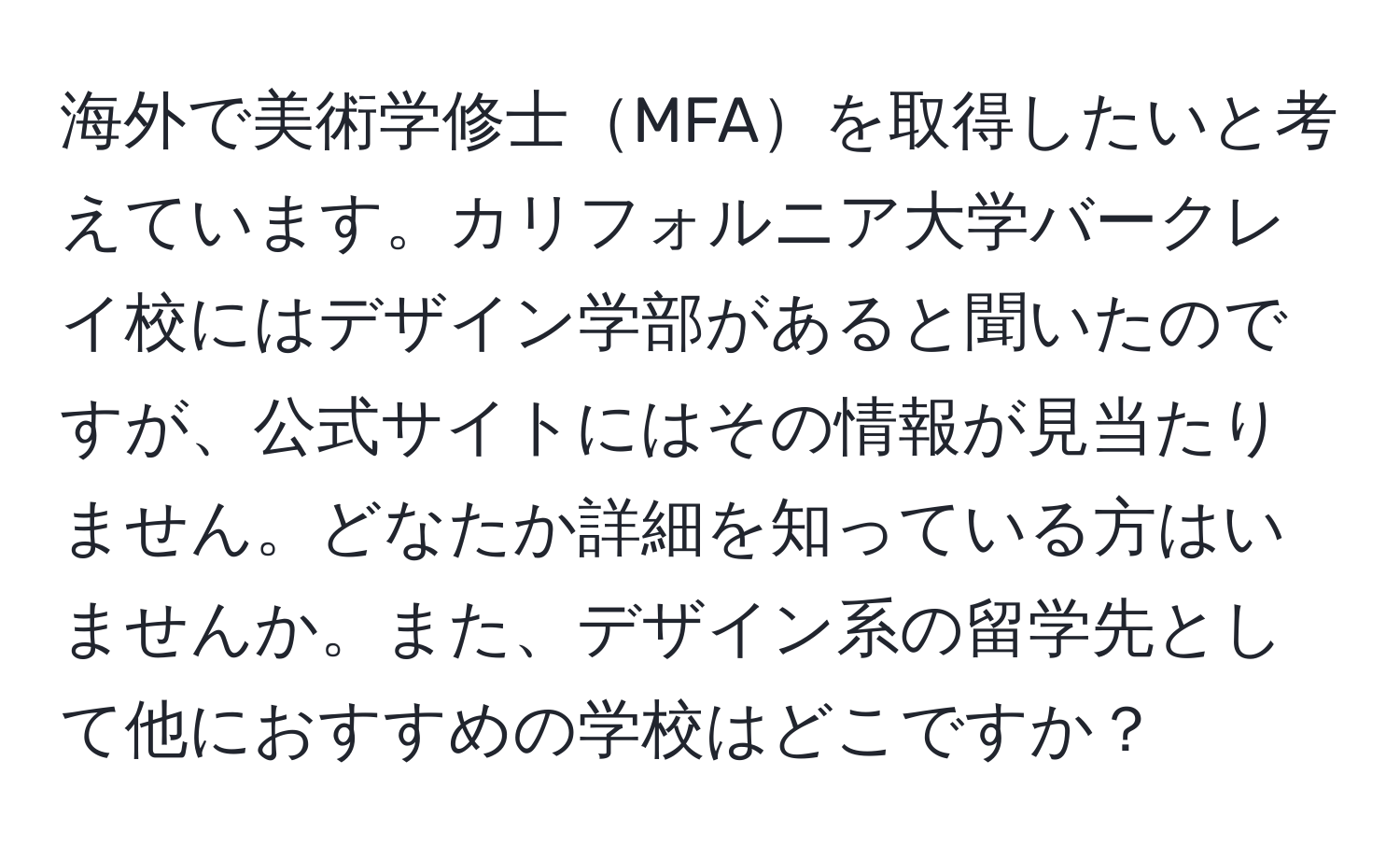 海外で美術学修士MFAを取得したいと考えています。カリフォルニア大学バークレイ校にはデザイン学部があると聞いたのですが、公式サイトにはその情報が見当たりません。どなたか詳細を知っている方はいませんか。また、デザイン系の留学先として他におすすめの学校はどこですか？