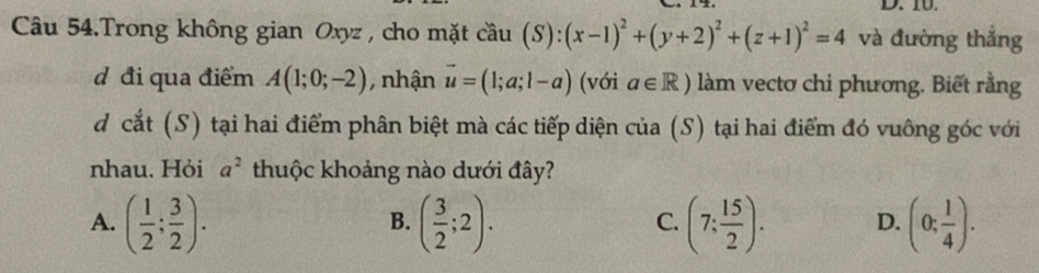 Câu 54.Trong không gian Oxyz , cho mặt coverset sim au(S):(x-1)^2+(y+2)^2+(z+1)^2=4 và đường thắng
d đi qua điểm A(1;0;-2) , nhận vector u=(1;a;1-a) (với a∈ R) làm vectơ chi phương. Biết rằng
d cắt (S) tại hai điểm phân biệt mà các tiếp diện của (S) tại hai điểm đó vuông góc với
nhau. Hỏi a^2 thuộc khoảng nào dưới đây?
A. ( 1/2 ; 3/2 ). ( 3/2 ;2). (7: 15/2 ). D. (0; 1/4 ). 
B.
C.