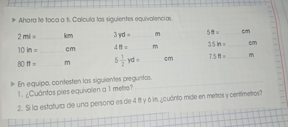 Ahora te toca a ti. Calcula las siguientes equivalencias.
En equipo, contesten las siguientes preguntas.
1. ¿Cuántos pies equivalen a 1 metro?
2. Si la estatura de una persona es de 4 ft y 6 in. ¿cuánto mide en metros y centímetros?