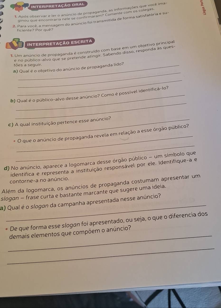 INTERPRETAçãO ORAL 
1. Após observar e ler o anúncio de propaganda, as informações que você ima- 
ginou que encontraria nele se confirmaram? Comente com os colegas. 
3 
2. Para você. a mensagem do anúncio foi transmitida de forma satisfatória e su- 
ficiente? Por quê? 
INTERPRETação ESCrita 
1. Um anúncio de propaganda é construído com base em um objetivo principal 
e no público-alvo que se pretende atingir. Sabendo disso, responda às ques- 
tões a seguir. 
_ 
a) Qual é o objetivo do anúncio de propaganda lido? 
_ 
_ 
b) Qual é o público-alvo desse anúncio? Como é possível identificá-lo? 
c) A qual instituição pertence esse anúncio? 
_ 
_ 
O que o anúncio de propaganda revela em relação a esse órgão público? 
d) No anúncio, aparece a logomarca desse órgão público - um símbolo que 
identifica e representa a instituição responsável por ele. Identifique-a e 
contorne-a no anúncio. 
Além da logomarca, os anúncios de propaganda costumam apresentar um 
_ 
slogan - frase curta e bastante marcante que sugere uma ideia. 
a) Qual é o slogan da campanha apresentada nesse anúncio? 
De que forma esse slogan foi apresentado, ou seja, o que o diferencia dos 
_ 
demais elementos que compõem o anúncio? 
_