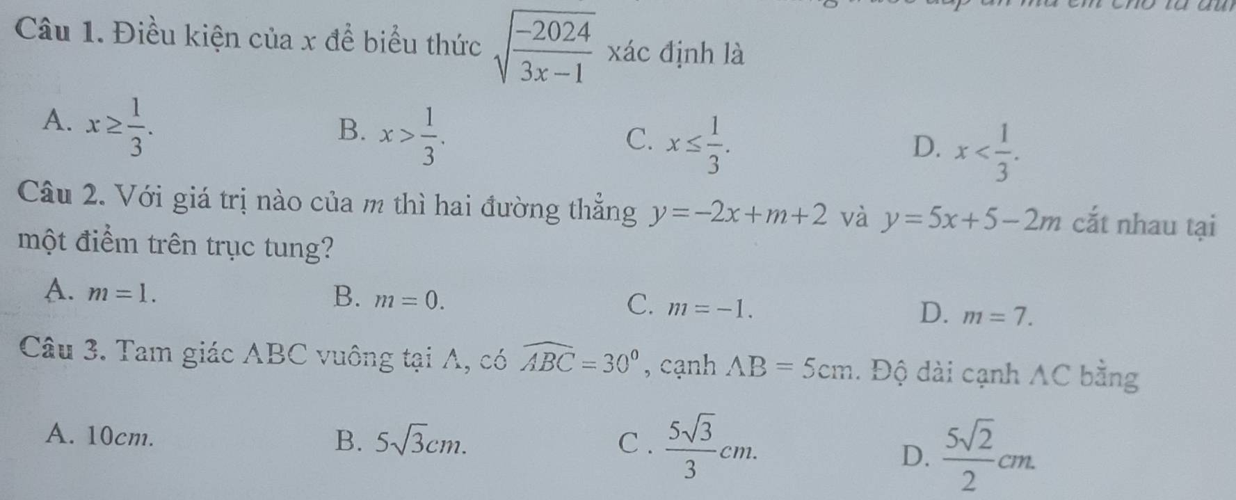 Điều kiện của x để biểu thức sqrt(frac -2024)3x-1 xác định là
A. x≥  1/3 .
B. x> 1/3 .
C. x≤  1/3 .
D. x . 
Câu 2. Với giá trị nào của m thì hai đường thẳng y=-2x+m+2 và y=5x+5-2m cắt nhau tại
một điểm trên trục tung?
A. m=1. B. m=0. D. m=7.
C. m=-1. 
Câu 3. Tam giác ABC vuông tại A, có widehat ABC=30° , cạnh AB=5cm. Độ dài cạnh AC bằng
A. 10cm. B. 5sqrt(3)cm. C.  5sqrt(3)/3 cm.
D.  5sqrt(2)/2 cm.