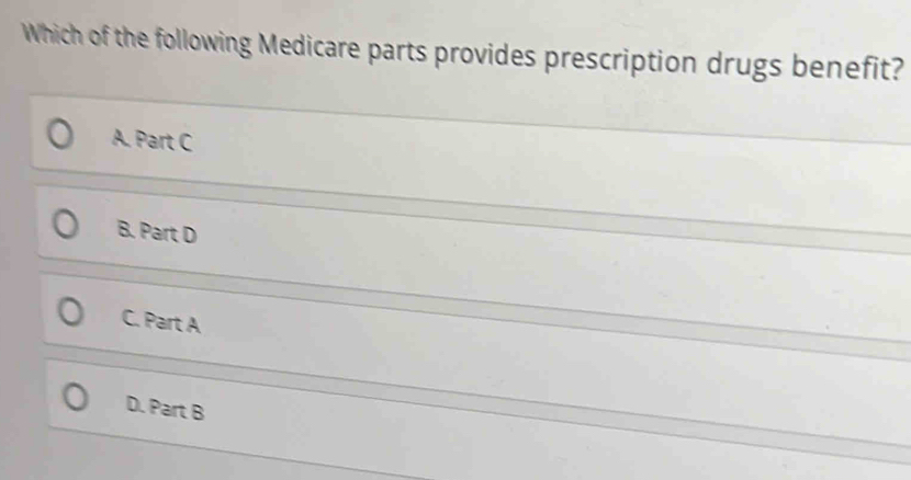 Which of the following Medicare parts provides prescription drugs benefit?
A. Part C
B. Part D
C. Part A
D. Part B