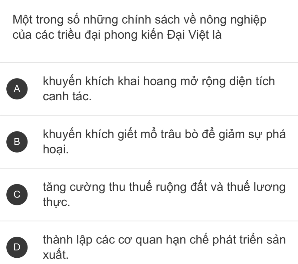 Một trong số những chính sách về nông nghiệp
của các triều đại phong kiến Đại Việt là
khuyến khích khai hoang mở rộng diện tích
A
canh tác.
B
khuyến khích giết mỗ trâu bò để giảm sự phá
hoại.
C
tăng cường thu thuế ruộng đất và thuế lương
thực.
D
thành lập các cơ quan hạn chế phát triển sản
xuất.