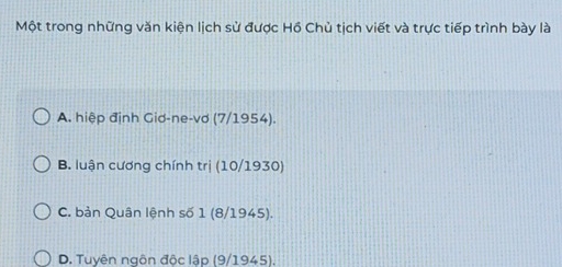 Một trong những văn kiện lịch sử được Hồ Chủ tịch viết và trực tiếp trình bày là
A. hiệp định Giơ-ne-vơ (7/1954).
B. luận cương chính trị (10/1930)
C. bản Quân lệnh số 1 (8/1945).
D. Tuyên ngôn độc lập (9/1945).