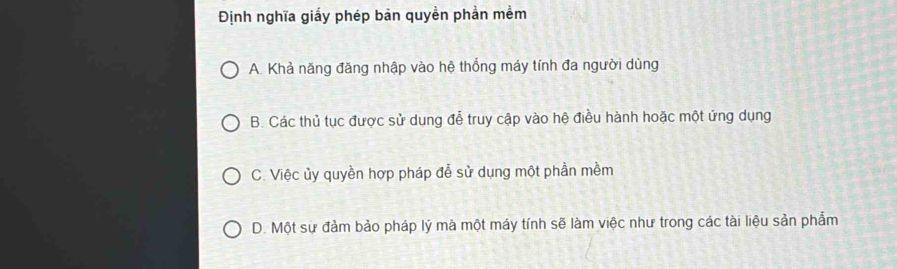 Định nghĩa giấy phép bản quyền phần mềm
A. Khả năng đăng nhập vào hệ thống máy tính đa người dùng
B. Các thủ tục được sử dung đễ truy cập vào hệ điều hành hoặc một ứng dụng
C. Việc ủy quyền hợp pháp đễ sử dụng một phần mềm
D. Một sự đảm bảo pháp lý mà một máy tính sẽ làm việc như trong các tài liệu sản phẩm