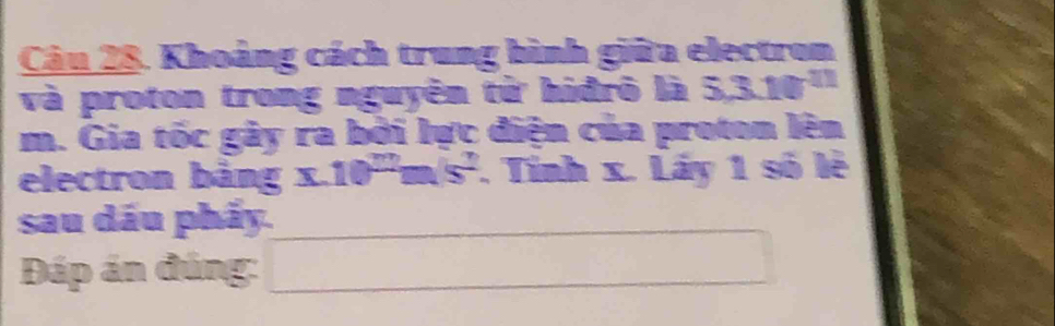 Khoảng cách trung bình giữa electron 
và proton trong nguyên từ hiđrô là 5,3.10^(11)
m. Gia tốc gày ra bởi lực điện của proton lên 
electron bảng x.10^mm/s^2. Tinh x. Láy 1 số lê 
sau dầu phẩy.
(-3,4)
Đáp án đúng: x_x,a_1)