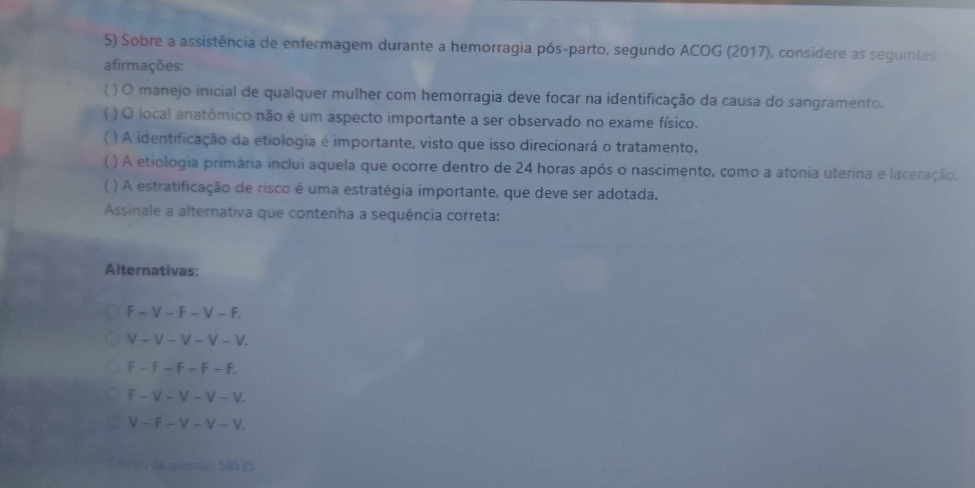 Sobre a assistência de enfermagem durante a hemorragia pós-parto, segundo ACOG (2017), considere as seguintes
afirmações:
) O manejo inicial de qualquer mulher com hemorragia deve focar na identificação da causa do sangramento.
( ) O local anatômico não é um aspecto importante a ser observado no exame físico.
() A identificação da etiologia é importante, visto que isso direcionará o tratamento.
 ( ) A etiologia primária inclui aquela que ocorre dentro de 24 horas após o nascimento, como a atonia uterina e laceração.
) A estratificação de risco é uma estratégia importante, que deve ser adotada.
Assinale a alternativa que contenha a sequência correta:
Alternativas:
F -V-F-V-F.
V -V-V-V-1 /
F-F-F-F-I
f-V-V-V-V.
V-F-V-V-V
Cósigo de questão: 58535