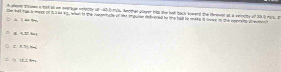 A player throws a baill alt an average velocity of -40.0 m/s. Another player hits the ball back toward the thrower at a velocity of 30.0 m/s. If
the tall has a mass of 0.244 kg, what is the magnitude of the impulse delivered to the ball to make it move in the opposite direction?
A 144 s
B. 4.32 N=s
C. 5.76 Ns
D. 3D.1 N•s