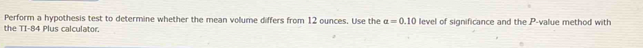 Perform a hypothesis test to determine whether the mean volume differs from 12 ounces. Use the alpha =0.10 level of significance and the P -value method with 
the TI- 84 Plus calculator.