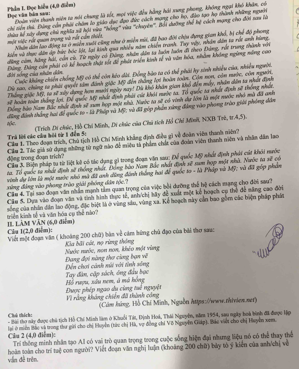 Phần I. Đọc hiểu (4,0 điểm)
Đoàn viên thanh niên ta nói chung là tốt, mọi việc đều hằng hái xung phong, không ngại khó khăn, có
Đọc văn bản sau:
chi tiến thủ. Đảng cần phải chăm lo giáo dục đạo đức cách mạng cho họ, đào tạo họ thành những người
thừa kế xây dựng chủ nghĩa xã hội vừa "hồng" vừa "chuyên". Bồi dưỡng thế hệ cách mạng cho đời sau là
một việc rất quan trọng và rất cần thiết.
Nhân dân lao động ta ở miền xuôi cũng như ở miền núi, đã bao đời chịu đựng gian khổ, bị chế độ phong
kiến và thực dân áp bức bóc lột, lại kinh qua nhiều năm chiến tranh. Tuy vậy, nhân dân ta rất anh hùng,
dũng cảm, hăng hải, cần cù. Từ ngày có Đảng, nhân dân ta luôn luôn đi theo Đảng, rất trung thành với
Đảng. Đảng cần phải có kế hoạch thật tốt để phát triển kinh tế và văn hóa, nhằm không ngừng nâng cao
Cuộc kháng chiến chống Mỹ có thể còn kéo dài. Đồng bào ta có thể phải hy sinh nhiều của, nhiều người.
đời sống của nhân dân.
Dù sao, chúng ta phải quyết tâm đánh giặc Mỹ đến thắng lợi hoàn toàn. Còn non, còn nước, còn người,
Thắng giặc Mỹ, ta sẽ xây dựng hơn mười ngày nay! Dù khó khăn gian khổ đến mấy, nhân dân ta nhất định
sẽ hoàn toàn thắng lợi. Đế quốc Mỹ nhất định phải cút khỏi nước ta. Tổ quốc ta nhất định sẽ thống nhất.
Đồng bào Nam Bắc nhất định sẽ sum họp một nhà. Nước ta sẽ có vinh dự lớn là một nước nhỏ mà đã anh
đũng đánh thắng hai đế quốc to - là Pháp và Mỹ; và đã góp phần xứng đáng vào phong trào giải phóng dân
(Trích Di chúc, Hồ Chí Minh, Di chúc của Chủ tìch Hồ Chí Minh, NXB Trẻ, tr.4,5).
tộc.
Trả lời các câu hỏi từ 1 đến 5:
Câu 1. Theo đoạn trích, Chủ tịch Hồ Chí Minh khẳng định điều gì về đoàn viên thanh niên?
Câu 2. Tác giả sử dụng những từ ngữ nào để miêu tả phẩm chất của đoàn viên thanh niên và nhân dân lao
động trong đoạn trích?
Câu 3. Biện pháp tu từ liệt kê có tác dụng gì trong đoạn văn sau: Đế quốc Mỹ nhất định phải cút khỏi nước
ta. Tổ quốc ta nhất định sẽ thống nhất. Đồng bào Nam Bắc nhất định sẽ sum họp một nhà. Nước ta sẽ có
vinh dự lớn là một nước nhỏ mà đã anh dũng đánh thắng hai đế quốc to - là Pháp và Mỹ; và đã góp phần
xứng đáng vào phong trào giải phóng dân tộc.?
Câu 4. Tại sao đoạn văn nhấn mạnh tầm quan trọng của việc bồi dưỡng thế hệ cách mạng cho đời sau?
Câu 5. Dựa vào đoạn văn và tình hình thực tế, anh/chị hãy đề xuất một kế hoạch cụ thể để nâng cao đời
sống của nhân dân lao động, đặc biệt là ở vùng sâu, vùng xa. Kế hoạch này cần bao gồm các biện pháp phát
triển kinh tế và văn hóa cụ thể nào?
II. LÀM VăN (6,0 điểm)
Câu 1(2,0 điểm):
Viết một đoạn văn ( khoảng 200 chữ) bàn về cảm hứng chủ đạo của bài thơ sau:
Ka bãi cát, nọ rừng thông
Nước nước, non non, khéo một vùng
Đang đợi nàng thơ cùng bạn vẽ
Đến chơi cảnh núi với tình sông
Tay đàn, cặp sách, ông đầu bạc
Hồ rượu, xâu nem, ả má hồng
Được phép ngao du cùng tuể nguyệt
Vì rằng kháng chiến đã thành công
(Cảm hứng, Hồ Chí Minh, Nguồn https://www.thivien.net)
Chú thích:
- Bài thơ này được chủ tịch Hồ Chí Minh làm ở Khuối Tát, Định Hoá, Thái Nguyên, năm 1954, sau ngày hoà bình đã được lập
lại ở miền Bắc và trong thư gửi cho chị Huyền (tức chị Hà, vợ đồng chí Võ Nguyên Giáp). Bác viết cho chị Huyền xem.
Câu 2 (4,0 điểm):
Trí thông minh nhân tạo AI có vai trò quan trọng trong cuộc sống hiện đại nhưng liệu nó có thể thay thế
hoàn toàn cho trí tuệ con người? Viết đoạn văn nghị luận (khoảng 200 chữ) bày tỏ ý kiến của anh/chị về
vấn đề trên.